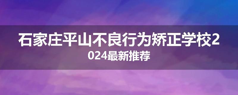 石家庄平山不良行为矫正学校2024最新推荐