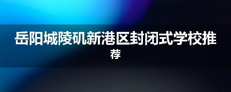 岳阳城陵矶新港区封闭式学校推荐