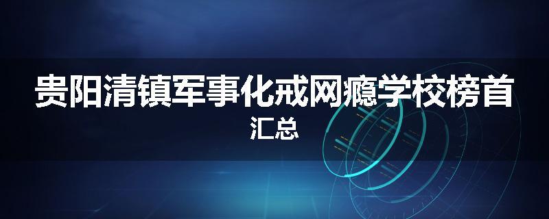 贵阳清镇军事化戒网瘾学校榜首汇总