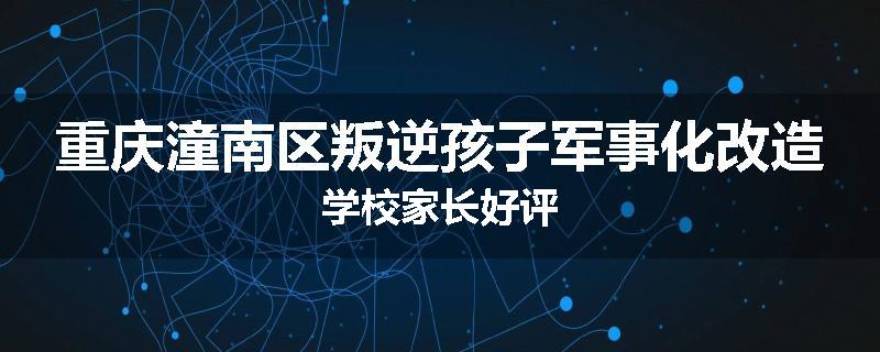 重庆潼南区叛逆孩子军事化改造学校家长好评
