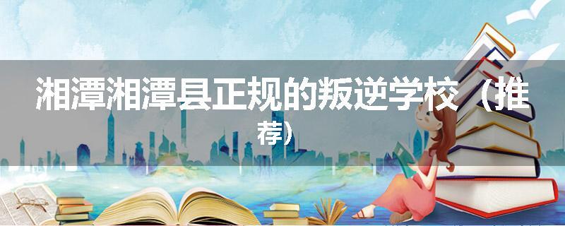 湘潭湘潭县正规的叛逆学校（推荐）