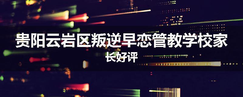 贵阳云岩区叛逆早恋管教学校家长好评