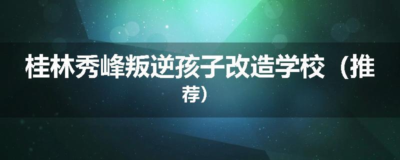桂林秀峰叛逆孩子改造学校（推荐）