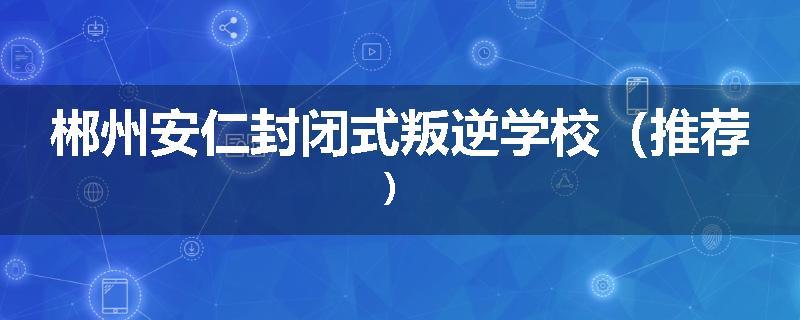 郴州安仁封闭式叛逆学校（推荐）