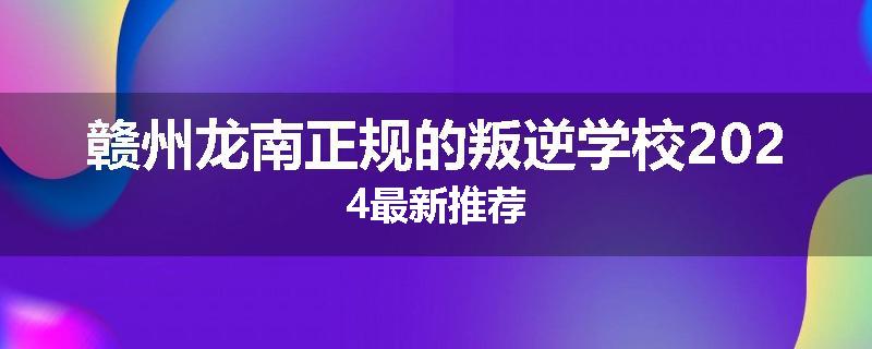 赣州龙南正规的叛逆学校2024最新推荐