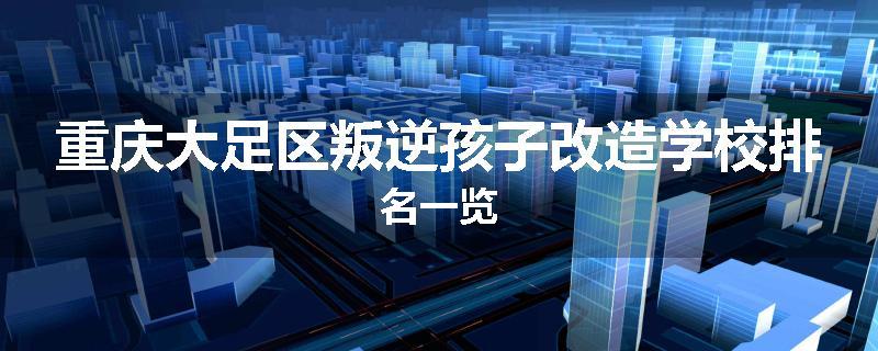 重庆大足区叛逆孩子改造学校排名一览
