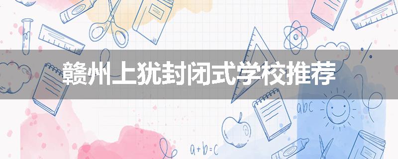 赣州上犹封闭式学校推荐