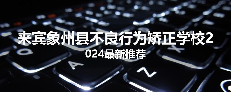 来宾象州县不良行为矫正学校2024最新推荐