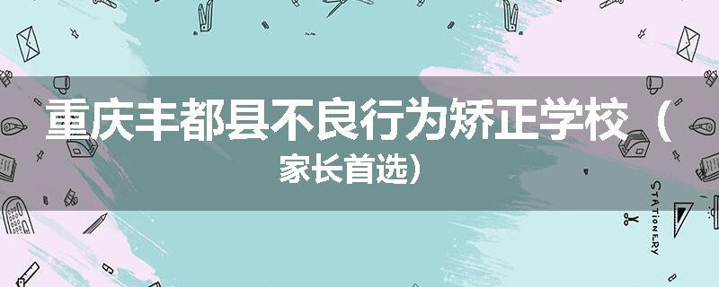重庆丰都县不良行为矫正学校（家长首选）