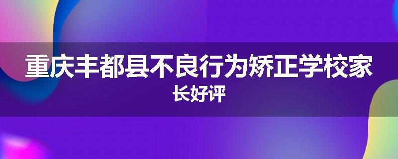 重庆丰都县不良行为矫正学校家长好评