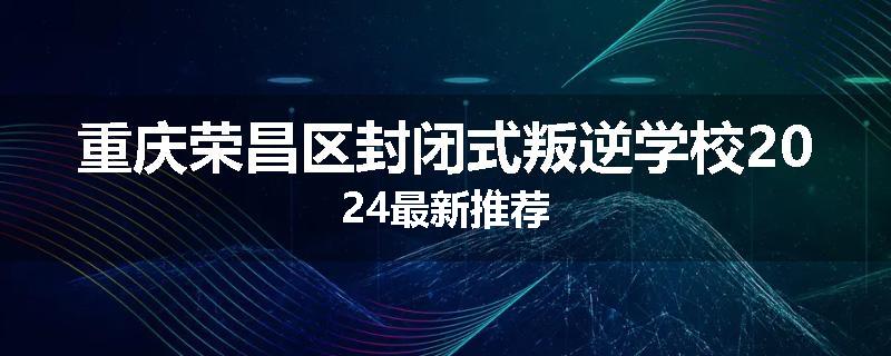重庆荣昌区封闭式叛逆学校2024最新推荐