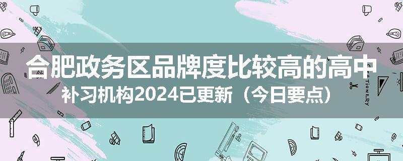 合肥政务区品牌度比较高的高中补习机构2024已更新（今日要点）