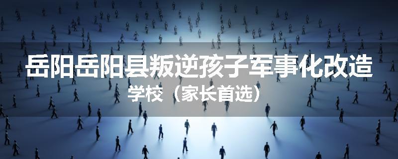 岳阳岳阳县叛逆孩子军事化改造学校（家长首选）