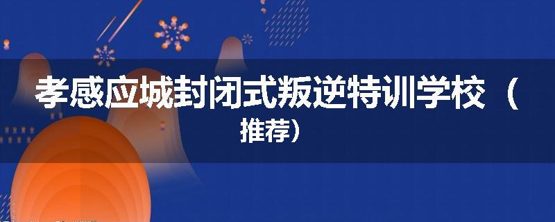 孝感应城封闭式叛逆特训学校（推荐）