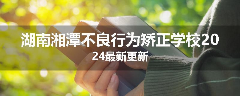 湖南湘潭不良行为矫正学校2024最新更新