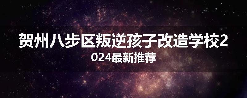贺州八步区叛逆孩子改造学校2024最新推荐