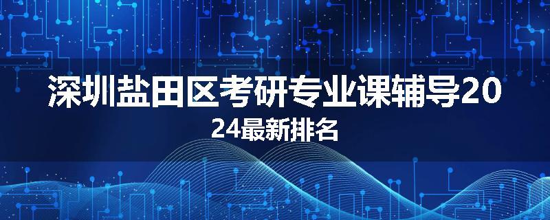 深圳盐田区考研专业课辅导2024最新排名
