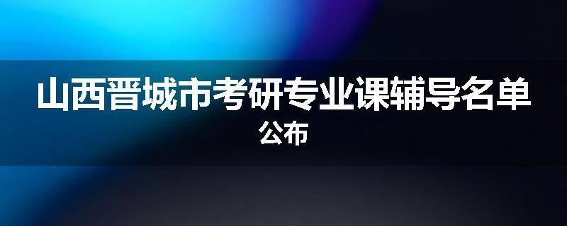 山西晋城市考研专业课辅导名单公布