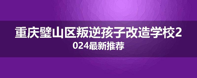 重庆璧山区叛逆孩子改造学校2024最新推荐