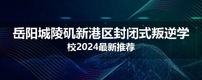 岳阳城陵矶新港区封闭式叛逆学校2024最新推荐