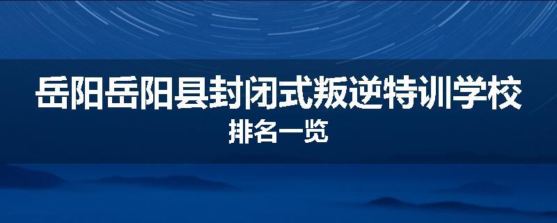 岳阳岳阳县封闭式叛逆特训学校排名一览