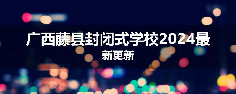广西藤县封闭式学校2024最新更新