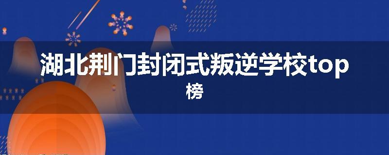湖北荆门封闭式叛逆学校top榜