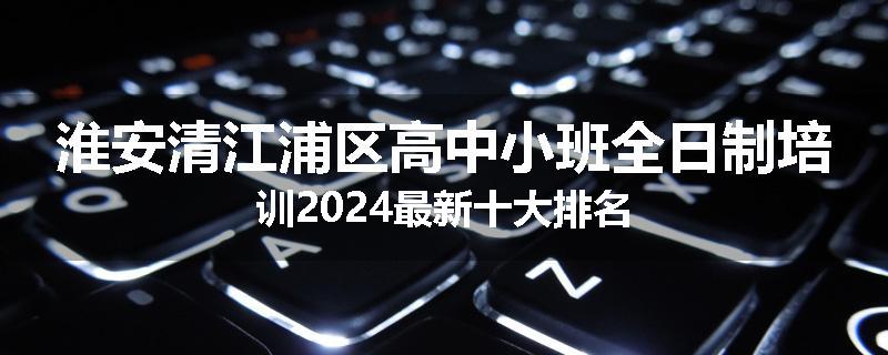 淮安清江浦区高中小班全日制培训2024最新十大排名
