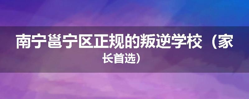 南宁邕宁区正规的叛逆学校（家长首选）