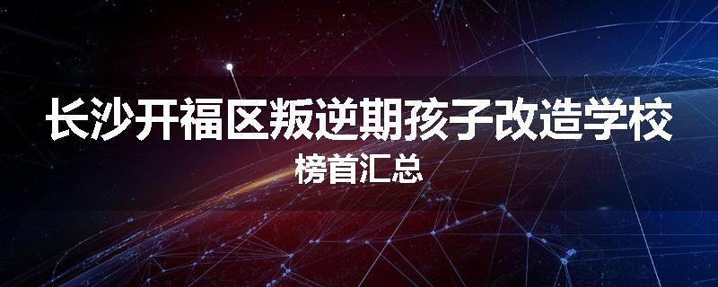 长沙开福区叛逆期孩子改造学校榜首汇总