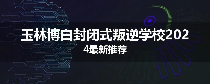 玉林博白封闭式叛逆学校2024最新推荐