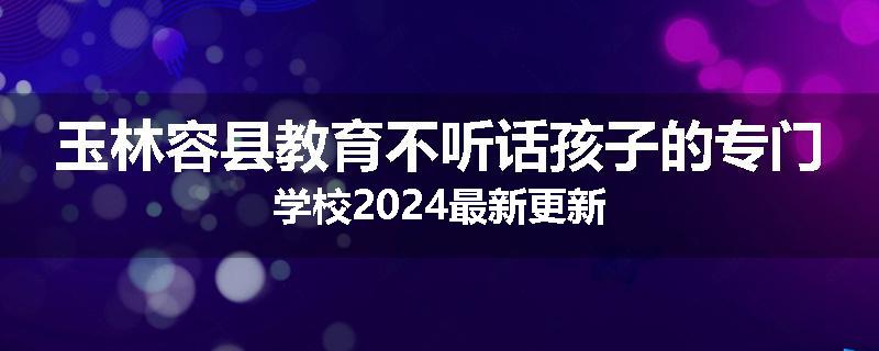 玉林容县教育不听话孩子的专门学校2024最新更新