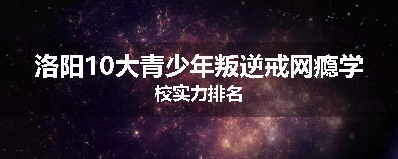 洛阳10大青少年叛逆戒网瘾学校实力排名