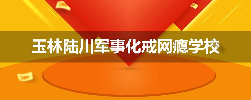 玉林陆川军事化戒网瘾学校