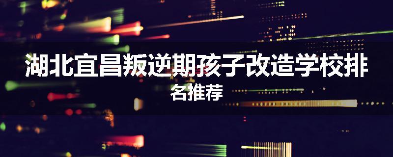 湖北宜昌叛逆期孩子改造学校排名推荐