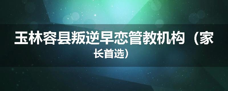 玉林容县叛逆早恋管教机构（家长首选）