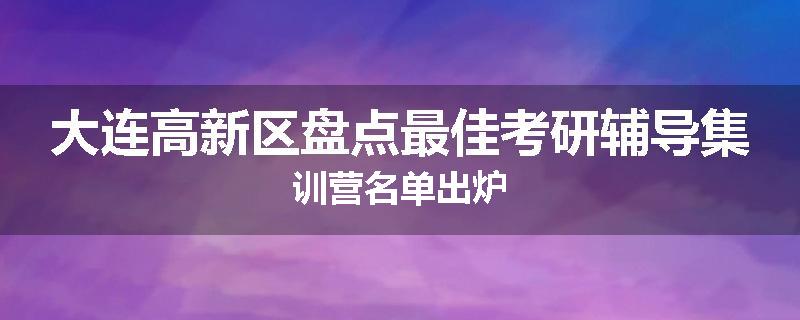 大连高新区盘点最佳考研辅导集训营名单出炉