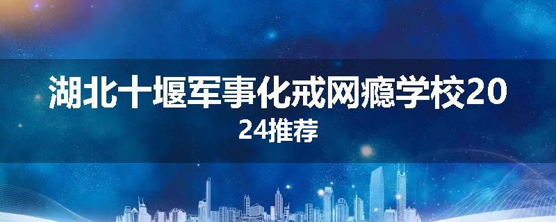 湖北十堰军事化戒网瘾学校2024推荐