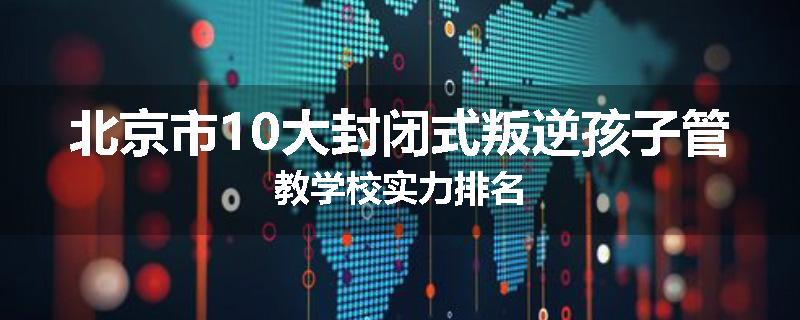 北京市10大封闭式叛逆孩子管教学校实力排名
