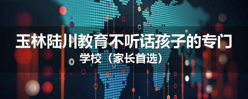 玉林陆川教育不听话孩子的专门学校（家长首选）