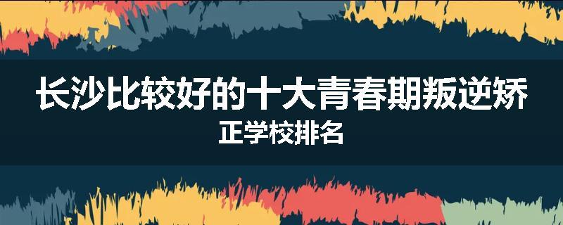 长沙比较好的十大青春期叛逆矫正学校排名