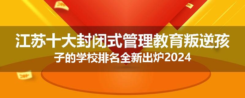 江苏十大封闭式管理教育叛逆孩子的学校排名全新出炉2024