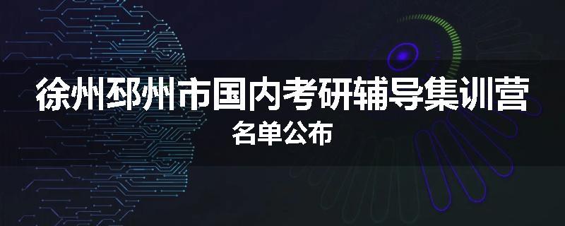 徐州邳州市国内考研辅导集训营名单公布