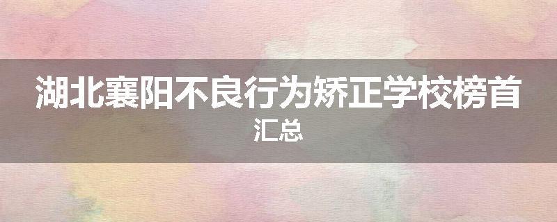 湖北襄阳不良行为矫正学校榜首汇总