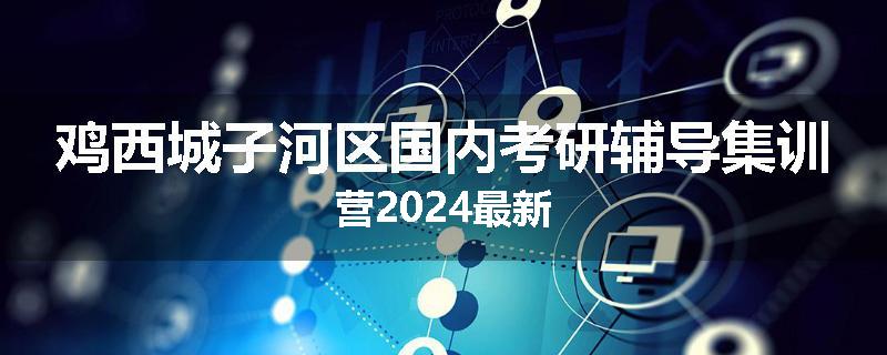 鸡西城子河区国内考研辅导集训营2024最新
