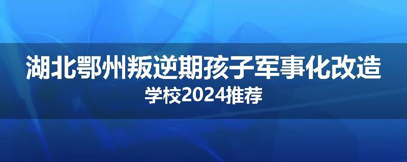 湖北鄂州叛逆期孩子军事化改造学校2024推荐
