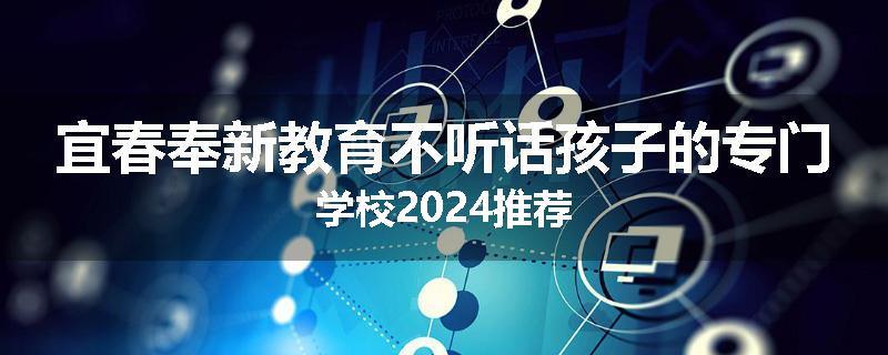 宜春奉新教育不听话孩子的专门学校2024推荐