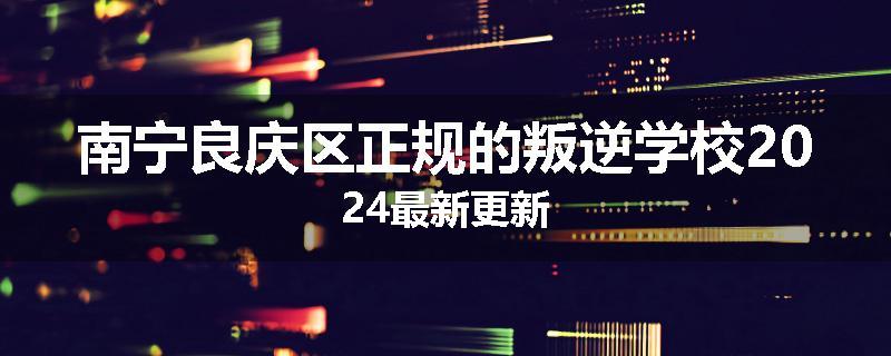 南宁良庆区正规的叛逆学校2024最新更新
