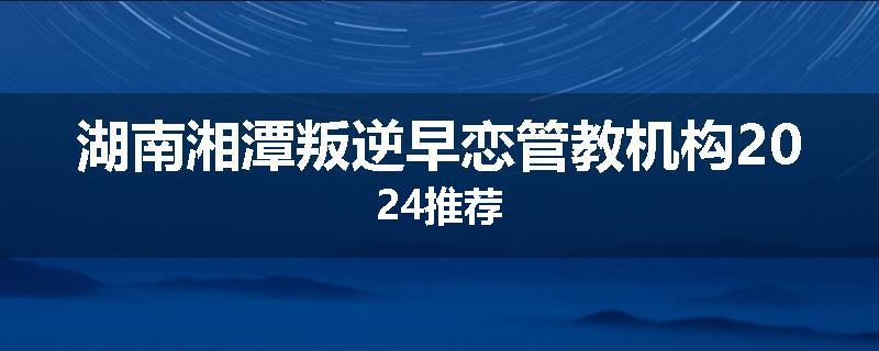 湖南湘潭叛逆早恋管教机构2024推荐