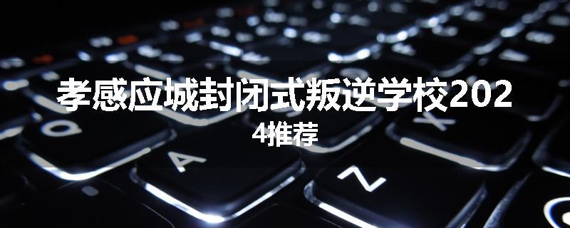 孝感应城封闭式叛逆学校2024推荐